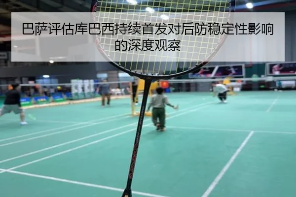 巴萨评估库巴西持续首发对后防稳定性影响的深度观察