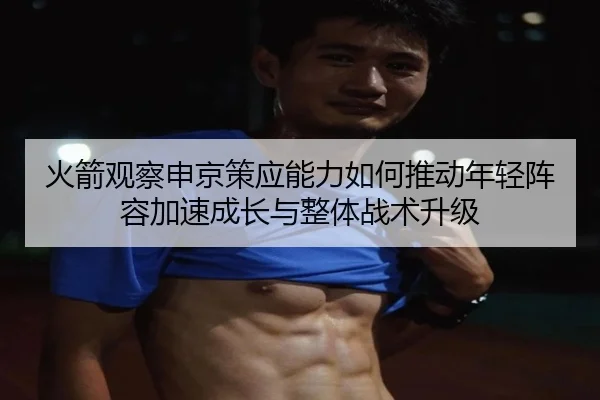 火箭观察申京策应能力如何推动年轻阵容加速成长与整体战术升级