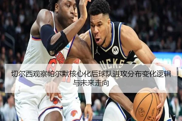 切尔西观察帕尔默核心化后球队进攻分布变化逻辑与未来走向