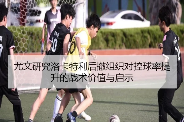 尤文研究洛卡特利后撤组织对控球率提升的战术价值与启示