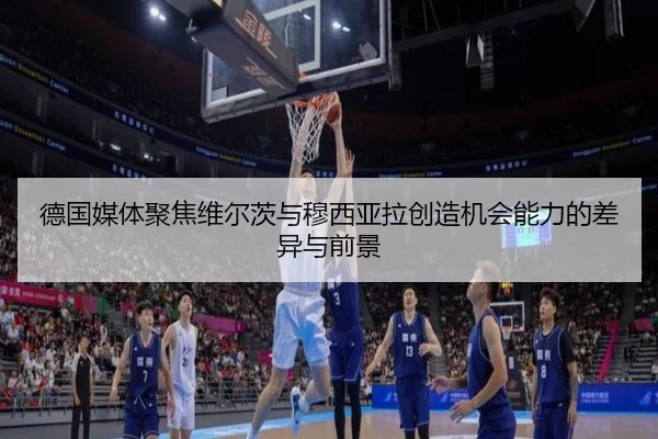 德国媒体聚焦维尔茨与穆西亚拉创造机会能力的差异与前景