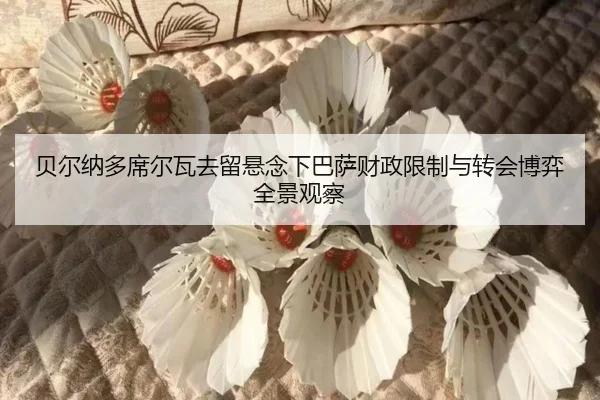 贝尔纳多席尔瓦去留悬念下巴萨财政限制与转会博弈全景观察