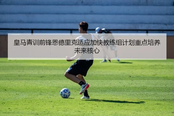 皇马青训前锋恩德里克适应加快教练组计划重点培养未来核心